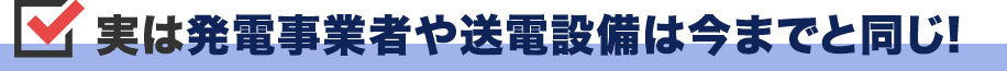 実は発電事業者や送電設備は今までと同じ!